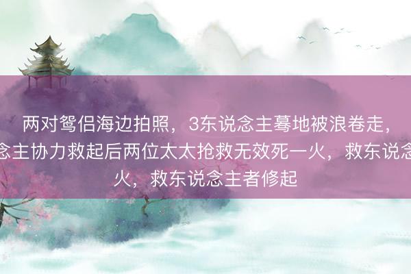 两对鸳侣海边拍照，3东说念主蓦地被浪卷走，被多东说念主协力救起后两位太太抢救无效死一火，救东说念主者修起