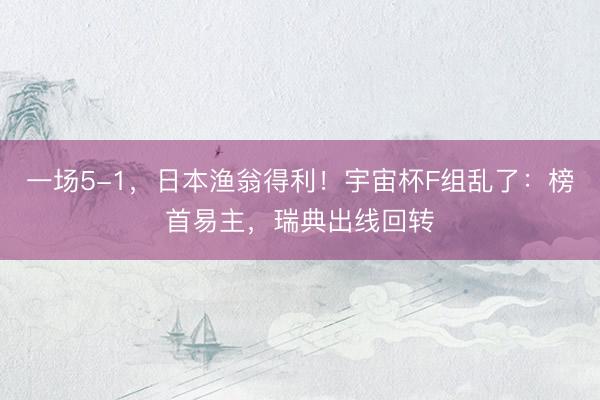 一场5-1，日本渔翁得利！宇宙杯F组乱了：榜首易主，瑞典出线回转