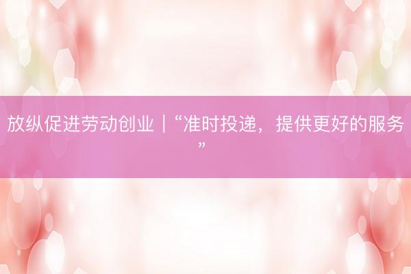 放纵促进劳动创业｜“准时投递，提供更好的服务” 