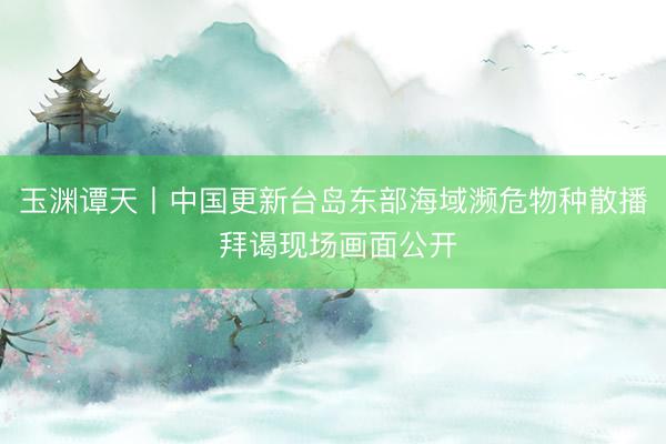 玉渊谭天丨中国更新台岛东部海域濒危物种散播 拜谒现场画面公开